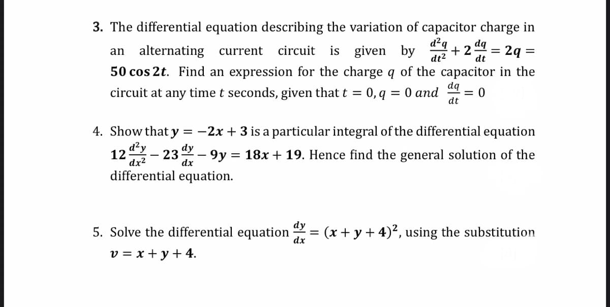 dt
3. The differential equation describing the variation of capacitor charge in
d²q dq
an alternating current circuit is given by +2: = = 2q =
dt²
50 cos 2t. Find an expression for the charge q of the capacitor in the
circuit at any time t seconds, given that t = 0, q = 0 and
dq
dt
12
-
d²y
4. Show that y = -2x + 3 is a particular integral of the differential equation
- 9y = 18x + 19. Hence find the general solution of the
differential equation.
dy
dx²
dx
23
0
dy
5. Solve the differential equation dx = (x + y + 4)², using the substitution
dx
v = x + y + 4.