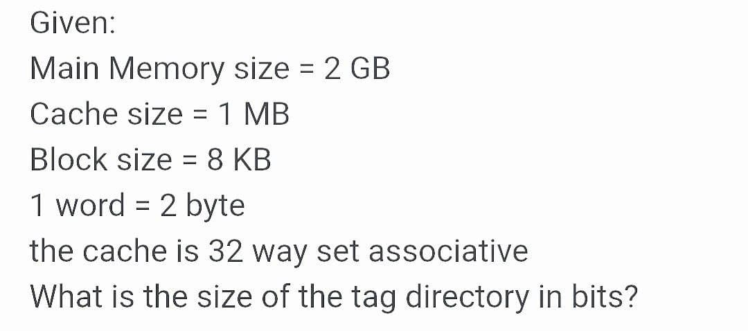 Given:
Main Memory size = 2 GB
%3D
Cache size = 1 MB
Block size = 8 KB
%D
1 word = 2 byte
%3D
the cache is 32 way set associative
What is the size of the tag directory in bits?
