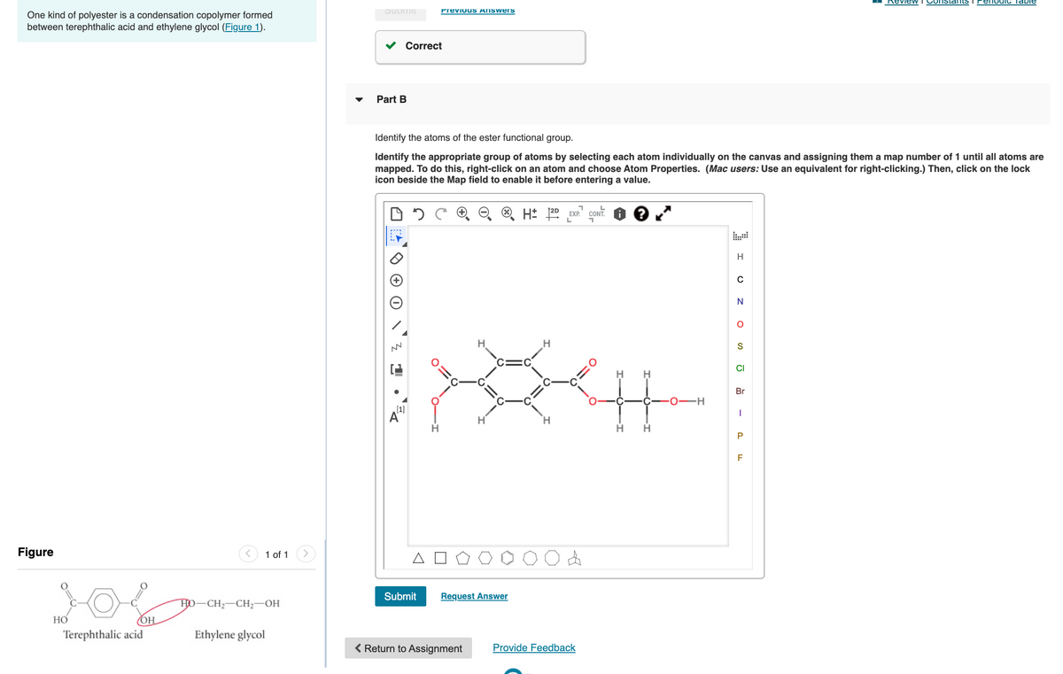 Review
Constants
PenodiC Table
Previous Answers
One kind of polyester is a condensation copolymer formed
between terephthalic acid and ethylene glycol (Figure 1).
v Correct
Part B
Identify the atoms of the ester functional group.
Identify the appropriate group of atoms by selecting each atom individually on the canvas and assigning them a map number of 1 until all atoms are
mapped. To do this, right-click on an atom and choose Atom Properties. (Mac users: Use an equivalent for right-clicking.) Then, click on the lock
icon beside the Map field to enable it before entering a value.
CONT.
EXP.
H
N
H
CI
H
Br
C-
0-H
[1]
A"
H
H.
P
Figure
1 of 1
A
Submit
Request Answer
HO-CH2-CH2-OH
Но
OH
Terephthalic acid
Ethylene glycol
( Return to Assignment
Provide Feedback
-
