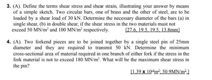 3. (A). Define the terms shear stress and shear strain, illustrating your answer by means
of a simple sketch. Two circular bars, one of brass and the other of steel, are to be
loaded by a shear load of 30 kN. Determine the necessary diameter of the bars (a) in
single shear, (b) in double shear, if the shear stress in the two materials must not
exceed 50 MN/m2 and 100 MN/m? respectively.
[27.6, 19.5, 19.5, 13.8mm]
4. (A). Two forkend pieces are to be joined together by a single steel pin of 25mm
diameter and they are required to transmit 50 kN. Determine the minimum
cross-sectional area of material required in one branch of either fork if the stress in the
fork material is not to exceed 180 MN/m2. What will be the maximum shear stress in
the pin?
[1.39 x 10-m²: 50.9MN/m².]
