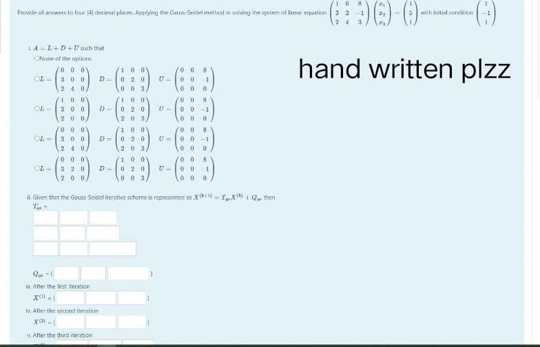 16
8
-() ()-0)-(:)
3 2
-1
with initial condition
24
hand written plzz
Provide all answers to four (4) decimal places. Applying the Gauss-Seidel method in solving the system of linear equation
LA L+D+U such that
ONone of the options
000
06 8
COL= 300
D=
U=
1
100
0 2 0
003,
100
0 20
00
00 0
2 40,
100
OL-
30.0 D)-
U-
00 8
00-1
0
200
000
100
00
8
00 -1
300 D= 020
U=
240
203
00 0
000
100
0 8
320
D=
020
U= 00 1
00 0
2 0 0/
003,
ii. Given that the Gauss Seidel iterative scheme is represented as X(+1)-TX Q₁ then
T-
Qui-(
ill. After the first iteration
X=1
iv. After the second iteration
X(²) - 1
v. After the third iteration