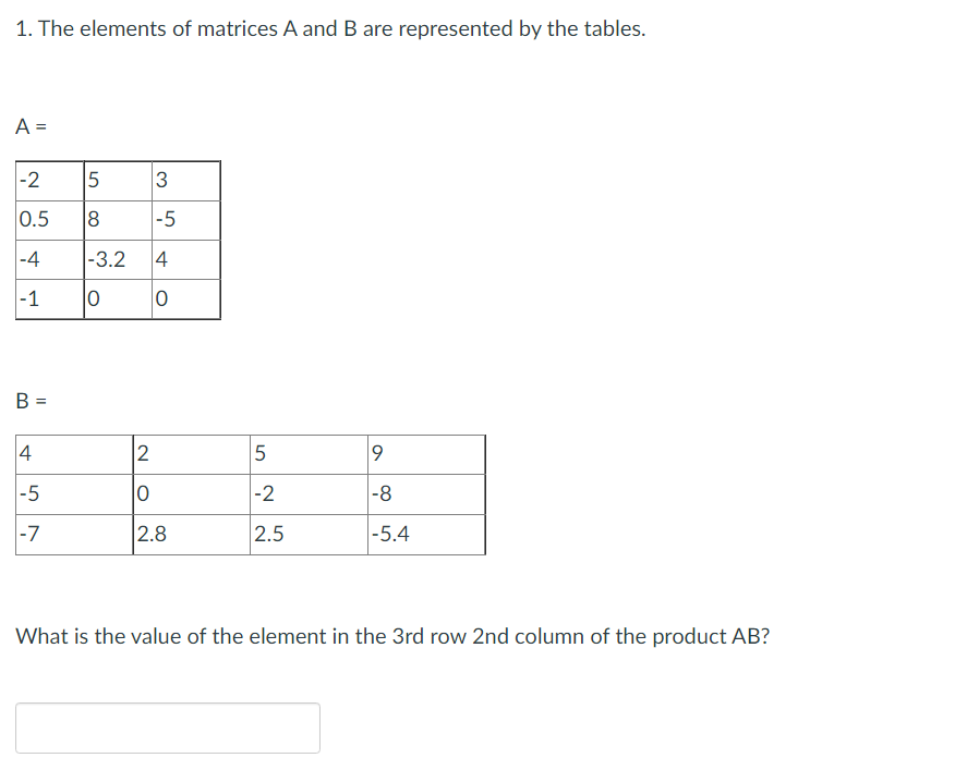 1. The elements of matrices A and B are represented by the tables.
A =
-2
3
0.5
-5
-4
-1
B =
4
2
5
9
-5
0
-2
-8
-7
2.8
2.5
-5.4
What is the value of the element in the 3rd row 2nd column of the product AB?
5
8
-3.2 4
0
0