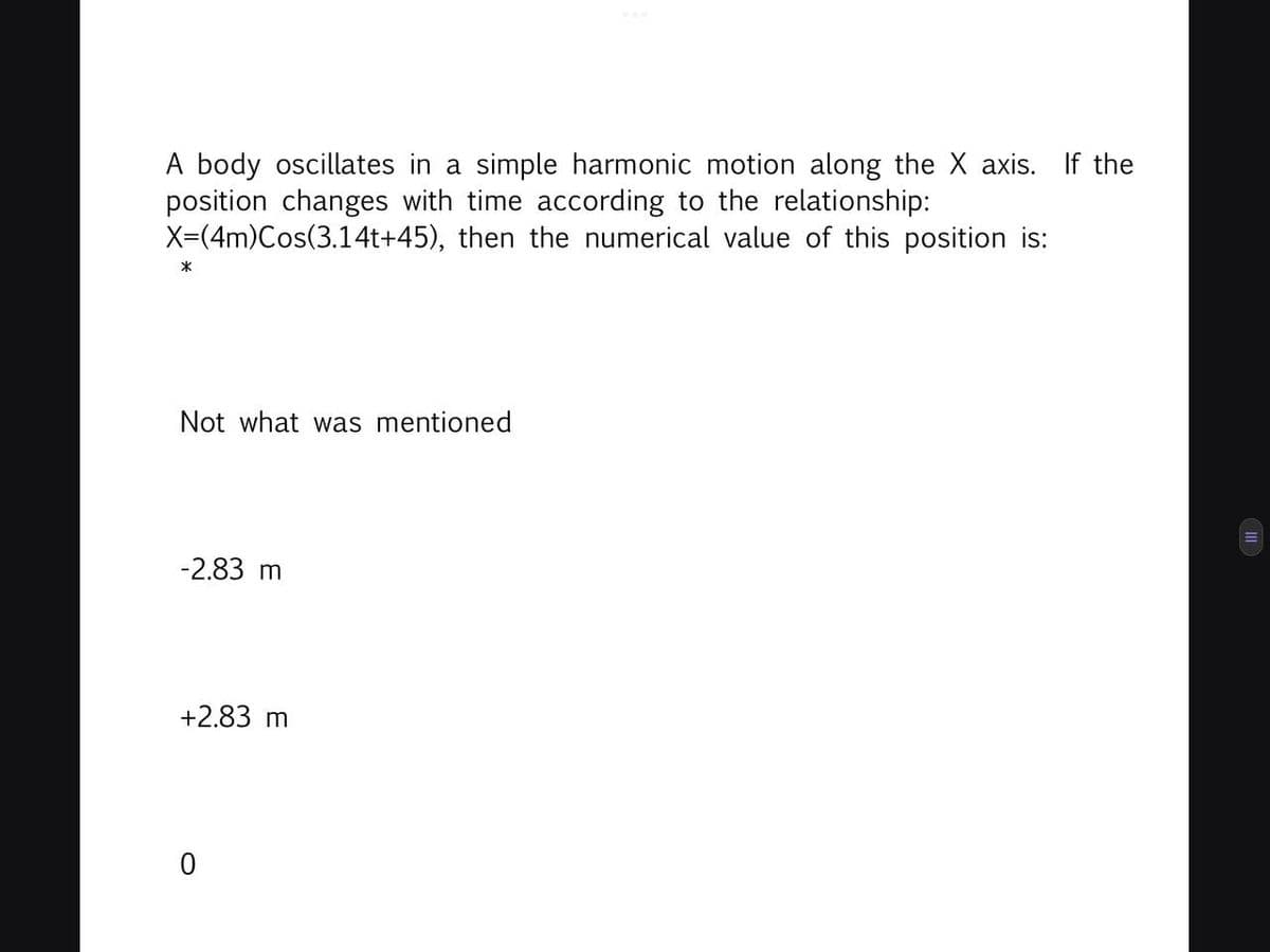 A body oscillates in a simple harmonic motion along the X axis. If the
position changes with time according to the relationship:
X=(4m)Cos(3.14t+45), then the numerical value of this position is:
*
Not what was mentioned
-2.83 m
+2.83 m
