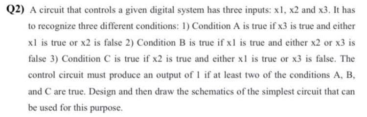 Q2) A circuit that controls a given digital system has three inputs: xl, x2 and x3. It has
to recognize three different conditions: 1) Condition A is true if x3 is true and either
xl is true or x2 is false 2) Condition B is true if xl is true and either x2 or x3 is
false 3) Condition C is true if x2 is true and either x1 is true or x3 is false. The
control circuit must produce an output of 1 if at least two of the conditions A, B,
and C are true. Design and then draw the schematics of the simplest circuit that can
be used for this purpose.
