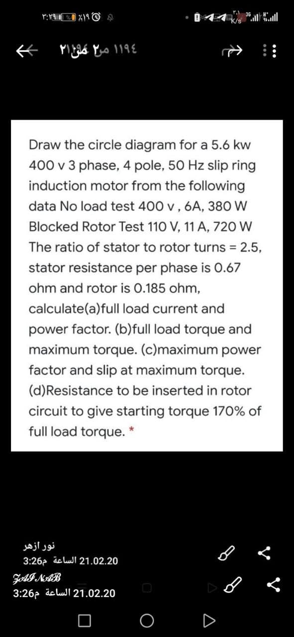 Draw the circle diagram for a 5.6 kw
400 v 3 phase, 4 pole, 50 Hz slip ring
induction motor from the following
data No load test 400 v, 6A, 380 W
Blocked Rotor Test 110 V, 11 A, 720 W
The ratio of stator to rotor turns 2.5,
stator resistance per phase is O.67
ohm and rotor is 0.185 ohm,
calculate(a)full load current and
power factor. (b)full load torque and
maximum torque. (c)maximum power
factor and slip at maximum torque.
(d)Resistance to be inserted in rotor
circuit to give starting torque 170% of
full load torque. *
نور ازهر
3:26a äc luI 21.02.20
ZAINAB
3:26? äc lul 21.02.20
D
个
