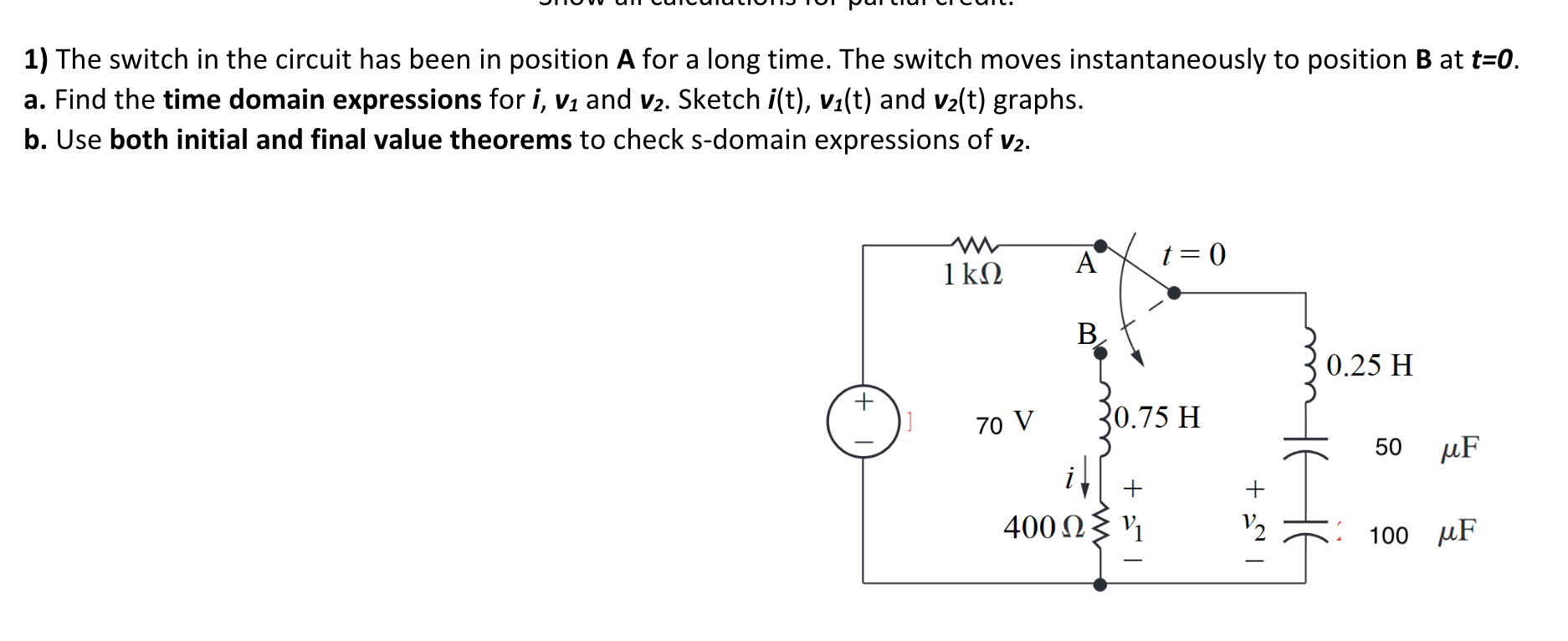 1) The switch in the circuit has been in position A for a long time. The switch moves instantaneously to position B at t=0.
a. Find the time domain expressions for i, v1 and v2. Sketch i(t), v1(t) and v2(t) graphs.
b. Use both initial and final value theorems to check s-domain expressions of v2.
A
t = 0
1kN
B.
0.25 H
70 V
30.75 H
50
µF
400 N{ V1
V2
100 µF
+
