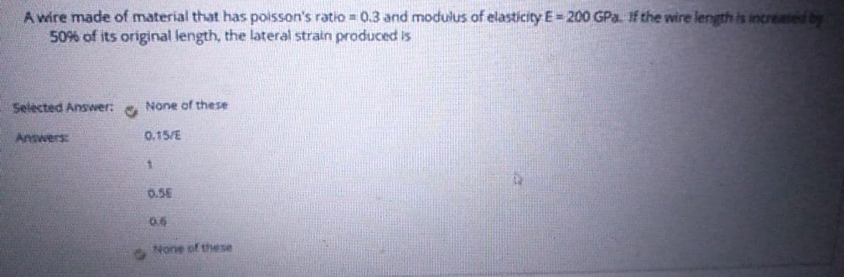 A wire made of material that has poisson's ratio = 0.3 and modulus of elasticity E= 200 GPa If the wire length is increased by
50% of its original length, the lateral strain produced is
Selected Answer:
None of these
Answers:
0.15/E
0.5E
0.6
None of these
