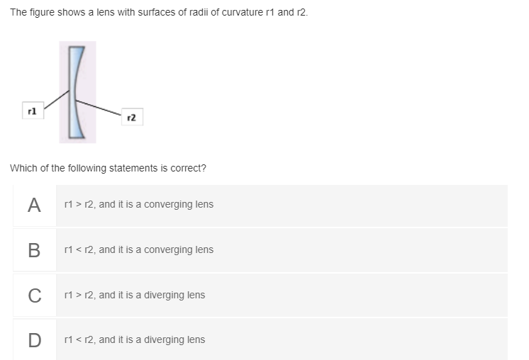 The figure shows a lens with surfaces of radii of curvature r1 and r2.
rl
r2
Which of the following statements is correct?
A
r1 > 12, and it is a converging lens
В
1 < 12, and it is a converging lens
C
1 > r2, and it is a diverging lens
D
r1< r2, and it is a diverging lens
