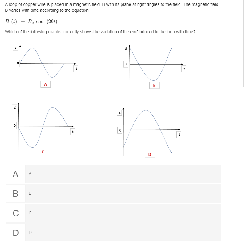 A loop of copper wire is placed in a magnetic field B with its plane at right angles to the field. The magnetic field
B varies with time according to the equation:
B (t) = Bo cos (20t)
Which of the following graphs correctly shows the variation of the emf induced in the loop with time?
A
B
A A
В в
с с
D D
