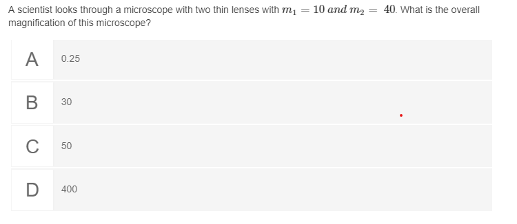 A scientist looks through a microscope with two thin lenses with m1
magnification of this microscope?
10 and m2 = 40. What is the overall
A
0.25
В
30
C
50
400
