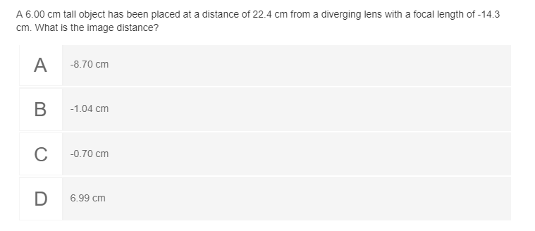 A 6.00 cm tall object has been placed at a distance of 22.4 cm from a diverging lens with a focal length of -14.3
cm. What is the image distance?
-8.70 cm
В
-1.04 cm
C
-0.70 cm
D
6.99 cm
