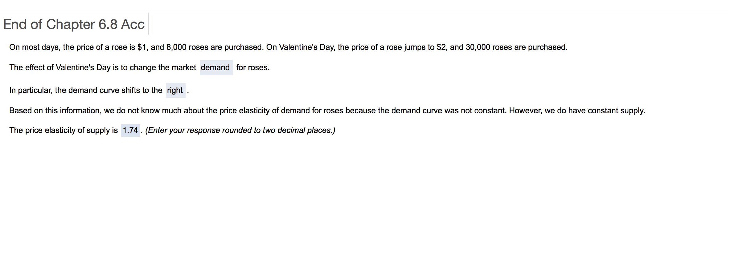 End of Chapter 6.8 Acc
On most days, the price of a rose is $1, and 8,000 roses are purchased. On Valentine's Day, the price of a rose jumps to $2, and 30,000 roses are purchased
The effect of Valentine's Day is to change the market demand for roses.
In particular, the demand curve shifts to the right
Based on this information, we do not know much about the price elasticity of demand for roses because the demand curve was not constant. However, we do have constant supply.
The price elasticity of supply is 1.74. (Enter your response rounded to two decimal places.)
