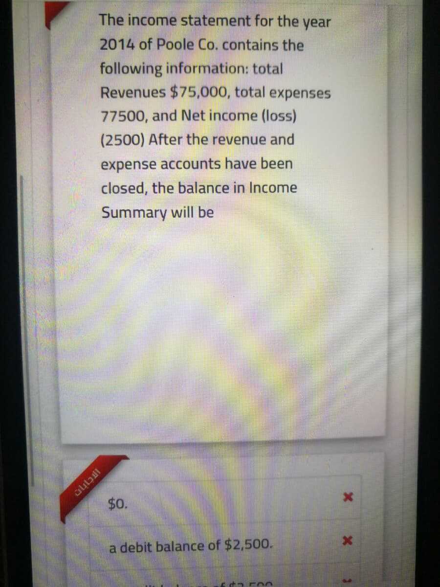 The income statement for the year
2014 of Poole Co. contains the
following information: total
Revenues $75,000, total expenses
77500, and Net income (loss)
(2500) After the revenue and
expense accounts have been
closed, the balance in Income
Summary will be
$0.
a debit balance of $2,500.
