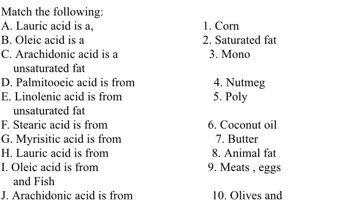 Match the following:
A. Lauric acid is a,
1. Corn
2. Saturated fat
B. Oleic acid is a
C. Arachidonic acid is a
3. Mono
unsaturated fat
D. Palmitooeic acid is from
4. Nutmeg
5. Poly
E. Linolenic acid is from
unsaturated fat
F. Stearic acid is from
G. Myrisitic acid is from
H. Lauric acid is from
6. Coconut oil
7. Butter
8. Animal fat
I. Oleic acid is from
9. Meats , eggs
and Fish
J. Arachidonic acid is from
10. Olives and
