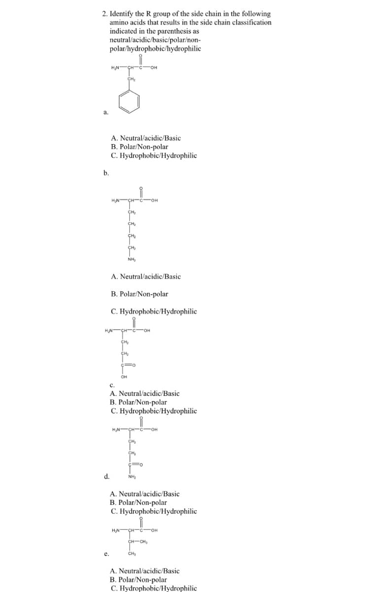 2. Identify the R group of the side chain in the following
amino acids that results in the side chain classification
indicated in the parenthesis as
neutral/acidic/basic/polar/non-
polar/hydrophobic/hydrophilic
ÇH-C-OH
a.
A. Neutral/acidic/Basic
B. Polar/Non-polar
C. Hydrophobic/Hydrophilic
b.
HN-ÇH-c-OH
NH,
A. Neutral/acidic/Basic
B. Polar/Non-polar
C. Hydrophobic/Hydrophilic
он
c.
A. Neutral/acidic/Basic
B. Polar/Non-polar
C. Hydrophobic/Hydrophilic
HN-ÇH-c-OH
CH,
d.
NH2
A. Neutral/acidic/Basic
B. Polar/Non-polar
C. Hydrophobic/Hydrophilic
HN-ÇH-C-OH
CH-CH,
е.
CH3
A. Neutral/acidic/Basic
B. Polar/Non-polar
C. Hydrophobic/Hydrophilic
