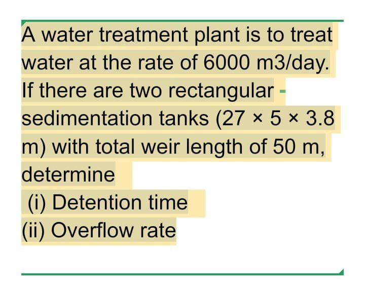 A water treatment plant is to treat
water at the rate of 6000 m3/day.
If there are two rectangular -
sedimentation tanks (27 x 5 × 3.8
m) with total weir length of 50 m,
determine
(i) Detention time
(ii) Overflow rate
