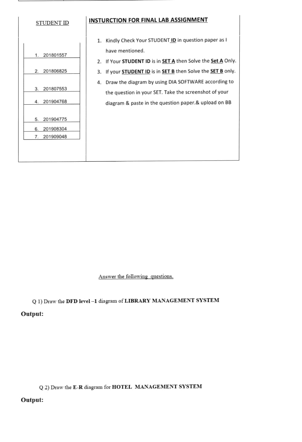 INSTURCTION FOR FINAL LAB ASSIGNMENT
STUDENT ID
1. Kindly Check Your STUDENT ID in question paper as I
have mentioned.
1.
201801557
2. If Your STUDENT ID is in SETA then Solve the Set A Only.
2. 201806825
3. If your STUDENT ID is in SET B then Solve the SET B only.
4. Draw the diagram by using DIA SOFTWARE according to
3. 201807553
the question in your SET. Take the screenshot of your
4.
201904768
diagram & paste in the question paper.& upload on BB
5.
201904775
6.
201908304
7.
201909048
Answer the following questions.
Q 1) Draw the DFD level -1 diagram of LIBRARY MANAGEMENT SYSTEM
Output:
Q 2) Draw the E-R diagram for HOTEL MANAGEMENT SYSTEM
Output:
