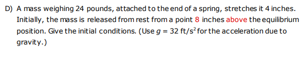 D) A mass weighing 24 pounds, attached to the end of a spring, stretches it 4 inches.
Initially, the mass is released from rest from a point 8 inches above the equilibrium
position. Give the initial conditions. (Use g = 32 ft/s²for the acceleration due to
gravity.)
