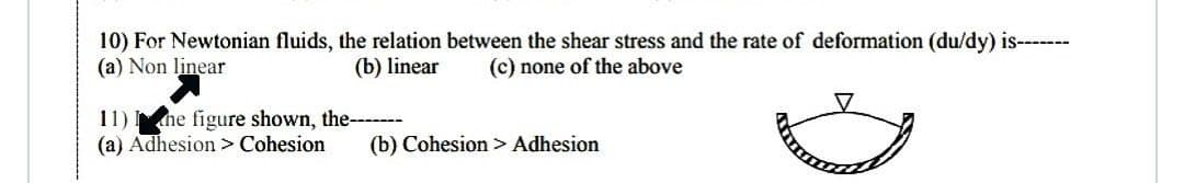 10) For Newtonian fluids, the relation between the shear stress and the rate of deformation (du/dy) is-------
(a) Non linear
(c) none of the above
(b) linear
11) he figure shown, the-----
(a) Adhesion > Cohesion (b) Cohesion > Adhesion