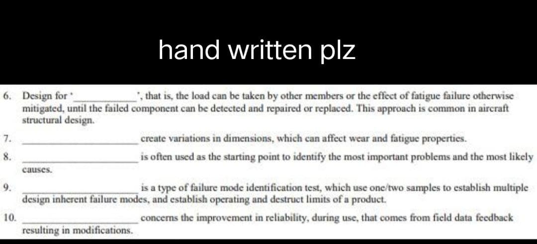 hand written plz
6. Design for
, that is, the load can be taken by other members or the effect of fatigue failure otherwise
mitigated, until the failed component can be detected and repaired or replaced. This approach is common in aircraft
structural design.
7.
create variations in dimensions, which can affect wear and fatigue properties.
8.
is often used as the starting point to identify the most important problems and the most likely
causes.
9.
is a type of failure mode identification test, which use one/two samples to establish multiple
design inherent failure modes, and establish operating and destruct limits of a product.
10.
concerns the improvement in reliability, during use, that comes from field data feedback
resulting in modifications.