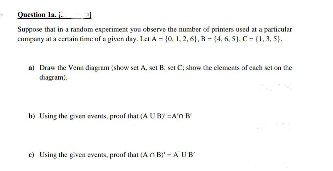 Question 1a. [3
Suppose that in a random experiment you observe the number of printers used at a particular
company at a certain time of a given day. Let A = {0, 1, 2, 6}, B = {4, 6, 5}, C = {1, 3, 5}.
a) Draw the Venn diagram (show set A, set B, set C; show the elements of each set on the
diagram).
b) Using the given events, proof that (A U B)' =A'n B'
c) Using the given events, proof that (A n B)' = A'U B'