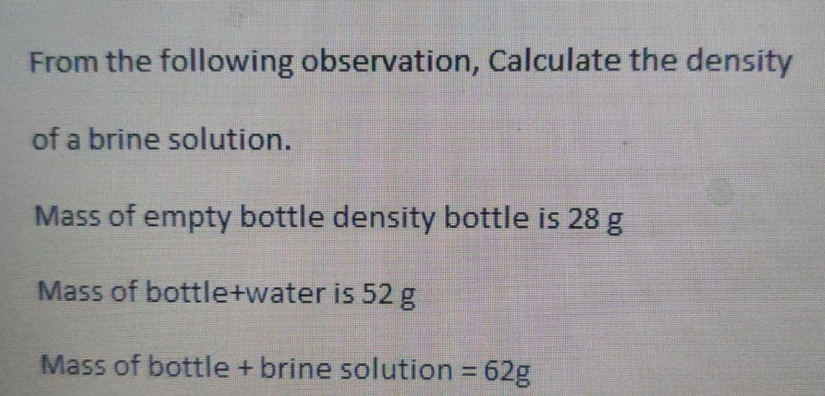 From the following observation, Calculate the density
of a brine solution.
Mass of empty bottle density bottle is 28 g
Mass of bottle+water is 52 g
Mass of bottle + brine solution = 62g