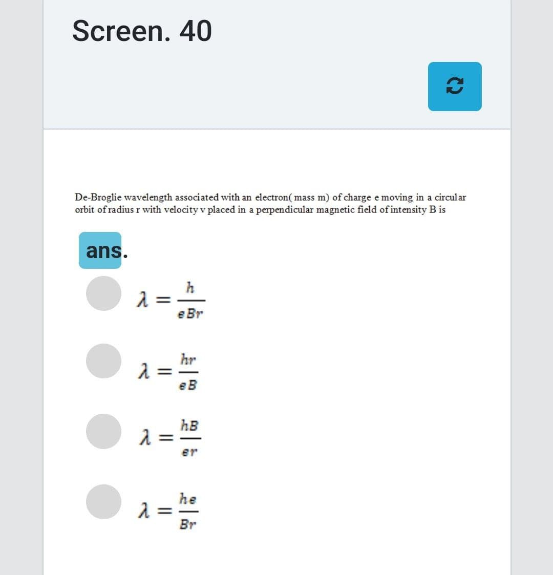 Screen. 40
De-Broglie wavelength associated with an electron(mass m) of charge e moving in a circular
orbit of radius r with velocity v placed in a perpendicular magnetic field of intensity B is
ans.
λ =
λ =
λ =
λ =
e Br
hr
eB
hB
er
€
he
Br