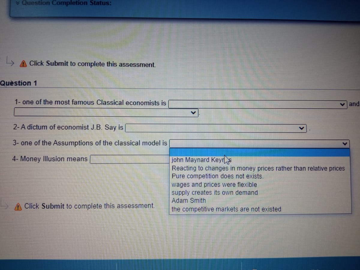 ¥ Question Completion Status:
A Click Submit to complete this assessment.
Quèstion 1
1- one of the most famous Classical economists is
v and
2- A dictum of economist J.B. Say is
3- one of the Assumptions of the classical model is
4- Money Illusion means
john Maynard Keyrs
Reacting to changes in money prices rather than relative prices
Pure competition does not exists.
wages and prices were flexible
supply creates its own demand
Adam Smith
A Click Submit to complete this assessment.
the competitive markets are not existed
