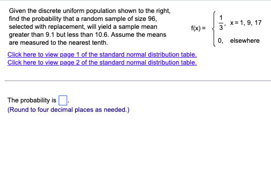 Given the discrete uniform population shown to the right,
find the probability that a random sample of size 96,
selected with replacement, will yield a sample mean
greater than 9.1 but less than 10.6. Assume the means
are measured to the nearest tenth.
f(x)=
Click here to view page 1 of the standard normal distribution table.
Click here to view page 2 of the standard normal distribution table.
x=1, 9, 17
3
0, elsewhere
The probability is
(Round to four decimal places as needed.)