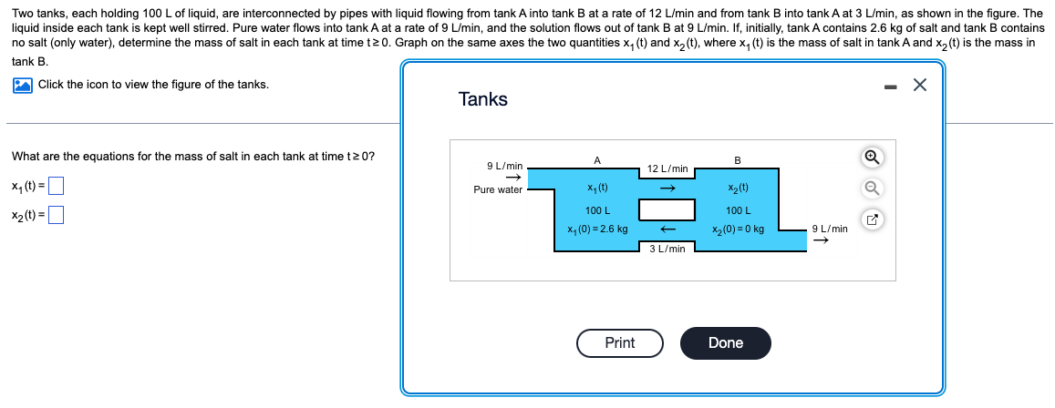 Two tanks, each holding 100 L of liquid, are interconnected by pipes with liquid flowing from tank A into tank B at a rate of 12 L/min and from tank B into tank A at 3 L/min, as shown in the figure. The
liquid inside each tank is kept well stirred. Pure water flows into tank A at a rate of 9 L/min, and the solution flows out of tank B at 9 L/min. If, initially, tank A contains 2.6 kg of salt and tank B contains
no salt (only water), determine the mass of salt in each tank at time t20. Graph on the same axes the two quantities x₁ (t) and x₂ (t), where x₁ (t) is the mass of salt in tank A and x₂ (t) is the mass in
tank B.
Click the icon to view the figure of the tanks.
Xx
What are the equations for the mass of salt in each tank at time t≥ 0?
x₁ (t) =
X₂ (t) =
Tanks
9 L/min
Pure water
A
x₁ (t)
100 L
x₁ (0)=2.6 kg
Print
12 L/min
←
3 L/min
B
x2 (t)
100 L
X₂ (0)=0 kg
Done
9 L/min
Q