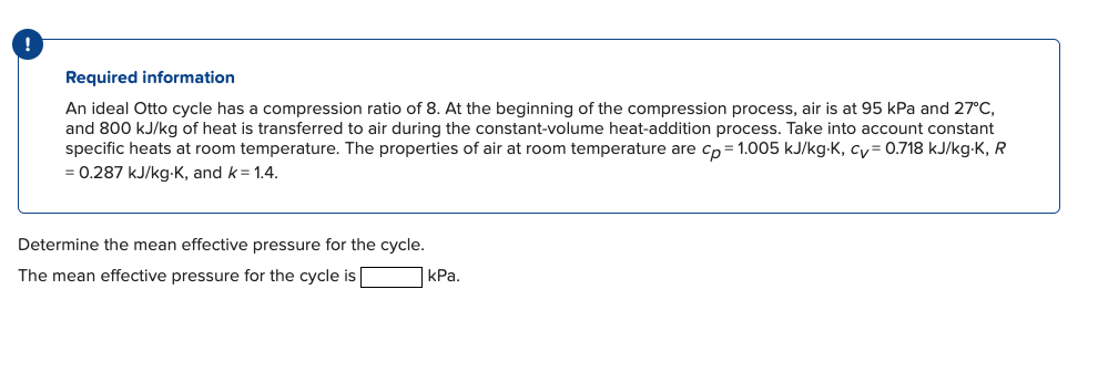 Required information
An ideal Otto cycle has a compression ratio of 8. At the beginning of the compression process, air is at 95 kPa and 27°C,
and 800 kJ/kg of heat is transferred to air during the constant-volume heat-addition process. Take into account constant
specific heats at room temperature. The properties of air at room temperature are cp=1.005 kJ/kg-K, cy= 0.718 kJ/kg-K, R
= 0.287 kJ/kg-K, and k = 1.4.
Determine the mean effective pressure for the cycle.
The mean effective pressure for the cycle is
kPa.