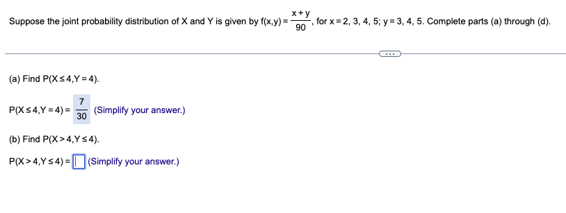 Suppose the joint probability distribution of X and Y is given by f(x,y) =
x+y
, for x 2, 3, 4, 5; y = 3, 4, 5. Complete parts (a) through (d).
90
(a) Find P(X ≤4,Y=4).
7
P(X ≤4,Y=4)=
(Simplify your answer.)
30
(b) Find P(X>4,Y≤4).
P(X>4,Y≤4)=(Simplify your answer.)