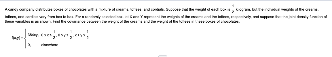 A candy company distributes boxes of chocolates with a mixture of creams, toffees, and cordials. Suppose that the weight of each box is kilogram, but the individual weights of the creams,
toffees, and cordials vary from box to box. For a randomly selected box, let X and Y represent the weights of the creams and the toffees, respectively, and suppose that the joint density function of
these variables is as shown. Find the covariance between the weight of the creams and the weight of the toffees in these boxes of chocolates.
1
384xy, 0≤x≤
f(x,y) =
0,
elsewhere
x+ys.