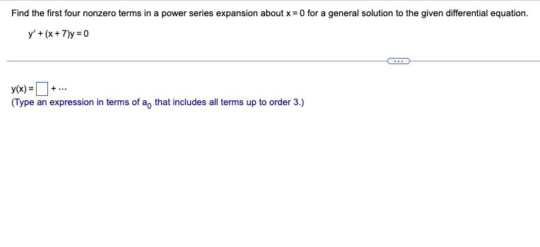 Find the first four nonzero terms in a power series expansion about x = 0 for a general solution to the given differential equation.
y' + (x+7)y=0
y(x) =
(Type an expression in terms of a that includes all terms up to order 3.)