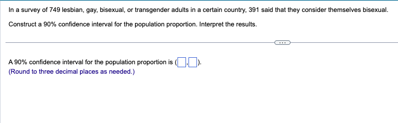 In a survey of 749 lesbian, gay, bisexual, or transgender adults in a certain country, 391 said that they consider themselves bisexual.
Construct a 90% confidence interval for the population proportion. Interpret the results.
A 90% confidence interval for the population proportion is (☐☐ ).
(Round to three decimal places as needed.)