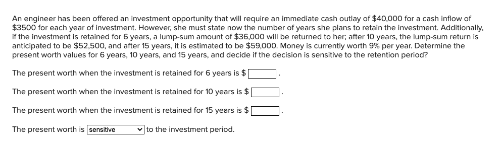 An engineer has been offered an investment opportunity that will require an immediate cash outlay of $40,000 for a cash inflow of
$3500 for each year of investment. However, she must state now the number of years she plans to retain the investment. Additionally,
if the investment is retained for 6 years, a lump-sum amount of $36,000 will be returned to her; after 10 years, the lump-sum return is
anticipated to be $52,500, and after 15 years, it is estimated to be $59,000. Money is currently worth 9% per year. Determine the
present worth values for 6 years, 10 years, and 15 years, and decide if the decision is sensitive to the retention period?
The present worth when the investment is retained for 6 years is $
The present worth when the investment is retained for 10 years is $
The present worth when the investment is retained for 15 years is $
✓to the investment period.
The present worth is sensitive