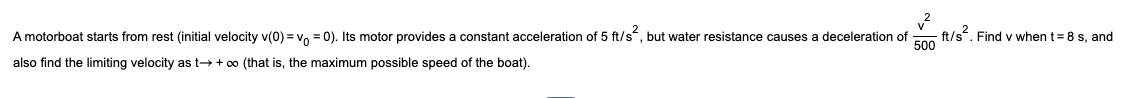 v²
500
A motorboat starts from rest (initial velocity v(0)=v₁ = 0). Its motor provides a constant acceleration of 5 ft/s², but water resistance causes a deceleration of
also find the limiting velocity as t→ + ∞ (that is, the maximum possible speed of the boat).
-ft/s² .Find v when t = 8 s, and