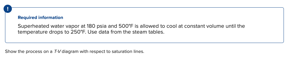 !
Required information
Superheated water vapor at 180 psia and 500°F is allowed to cool at constant volume until the
temperature drops to 250°F. Use data from the steam tables.
Show the process on a T-V diagram with respect to saturation lines.