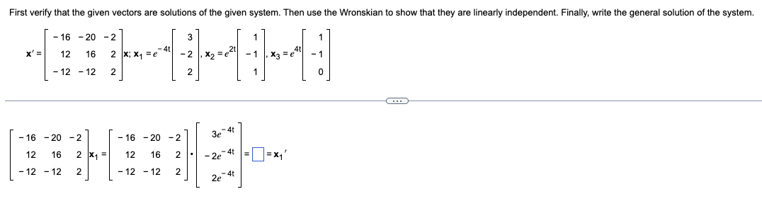 First verify that the given vectors are solutions of the given system. Then use the Wronskian to show that they are linearly independent. Finally, write the general solution of the system.
1
44
x2
x3 = e
1
x' =
-16 -20 -2
12 16
-12-12
-16-20 -2
12 16
2 x; x₁ = e
2
-16-20-2
12
2 x₁ =
16
- 12 - 12
-12-12 2
4t
2
2
3
2
3e-4t
- 2e-4t
2e-4t
=
=X₁'
4t
1
0
C