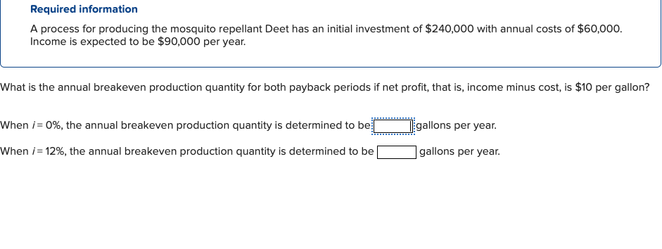 Required information
A process for producing the mosquito repellant Deet has an initial investment of $240,000 with annual costs of $60,000.
Income is expected to be $90,000 per year.
What is the annual breakeven production quantity for both payback periods if net profit, that is, income minus cost, is $10 per gallon?
When i = 0%, the annual breakeven production quantity is determined to be[
When i=12%, the annual breakeven production quantity is determined to be
gallons per year.
gallons per year.