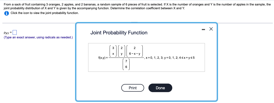 From a sack of fruit containing 3 oranges, 2 apples, and 2 bananas, a random sample of 6 pieces of fruit is selected. If X is the number of oranges and Y is the number of apples in the sample, the
joint probability distribution of X and Y is given by the accompanying function. Determine the correlation coefficient between X and Y.
i Click the icon to view the joint probability function.
PXY =
(Type an exact answer, using radicals as needed.)
Joint Probability Function
f(x,y)
3
BEX
2
2
y
6-x-y
,x=0, 1, 2, 3; y = 0, 1, 2; 4sx+y≤5
7
6
Print
Done
- X