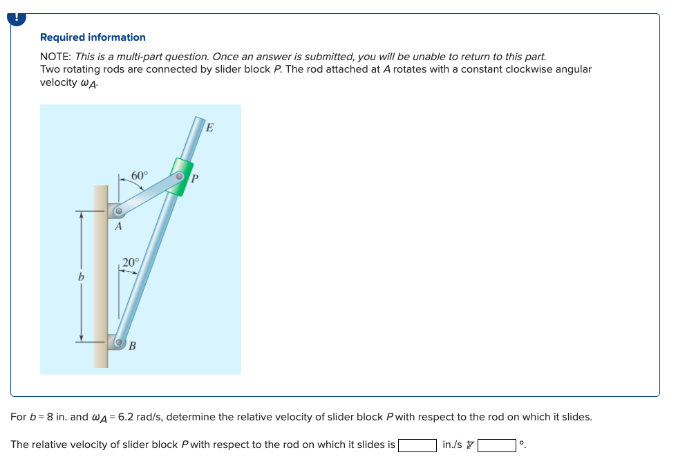 Required information
NOTE: This is a multi-part question. Once an answer is submitted, you will be unable to return to this part.
Two rotating rods are connected by slider block P. The rod attached at A rotates with a constant clockwise angular
velocity WA.
O
A
60°
20°
OP
E
For b = 8 in. and WA = 6.2 rad/s, determine the relative velocity of slider block P with respect to the rod on which it slides.
The relative velocity of slider block P with respect to the rod on which it slides is
in./s
0