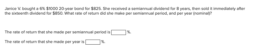 Janice V. bought a 6% $1000 20-year bond for $825. She received a semiannual dividend for 8 years, then sold it immediately after
the sixteenth dividend for $850. What rate of return did she make per semiannual period, and per year (nominal)?
The rate of return that she made per semiannual period is
The rate of return that she made per year is
%.