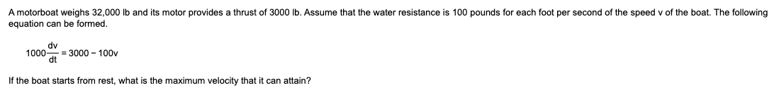 A motorboat weighs 32,000 lb and its motor provides a thrust of 3000 lb. Assume that the water resistance is 100 pounds for each foot per second of the speed v of the boat. The following
equation can be formed.
dv
1000-
dt
If the boat starts from rest, what is the maximum velocity that it can attain?
= 3000 - 100v