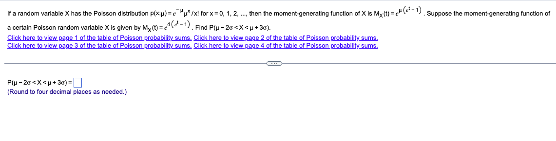 If a random variable X has the Poisson distribution p(x;μ) = e¯ μ*/x! for x = 0, 1, 2, ..., then the moment-generating function of X is Mx (t) = e (et - 1). Suppose the moment-generating function of
a certain Poisson random variable X is given by Mx (t) = e4 (e²-1). Find P(μ-20 <x<μ+30).
Click here to view page 1 of the table of Poisson probability sums. Click here to view page 2 of the table of Poisson probability sums.
Click here to view page 3 of the table of Poisson probability sums. Click here to view page 4 of the table of Poisson probability sums.
P(μ-20<x<μ+3)= ☐
(Round to four decimal places as needed.)