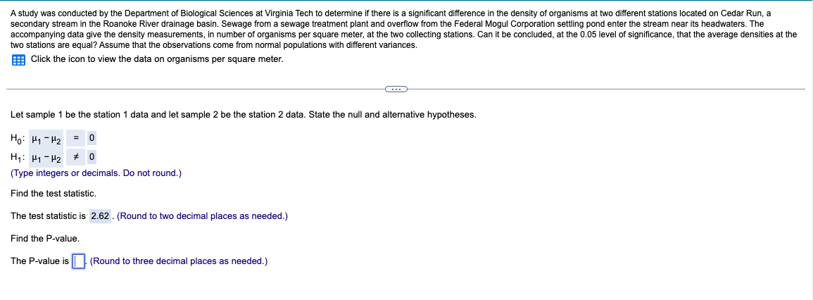 A study was conducted by the Department of Biological Sciences at Virginia Tech to determine if there is a significant difference in the density of organisms at two different stations located on Cedar Run, a
secondary stream in the Roanoke River drainage basin. Sewage from a sewage treatment plant and overflow from the Federal Mogul Corporation settling pond enter the stream near its headwaters. The
accompanying data give the density measurements, in number of organisms per square meter, at the two collecting stations. Can it be concluded, at the 0.05 level of significance, that the average densities at the
two stations are equal? Assume that the observations come from normal populations with different variances.
Click the icon to view the data on organisms per square meter.
Let sample 1 be the station 1 data and let sample 2 be the station 2 data. State the null and alternative hypotheses.
Hoi Hy-H2 = 0
H₁ H1 H2
0
(Type integers or decimals. Do not round.)
Find the test statistic.
The test statistic is 2.62. (Round to two decimal places as needed.)
Find the P-value.
The P-value is (Round to three decimal places as needed.)