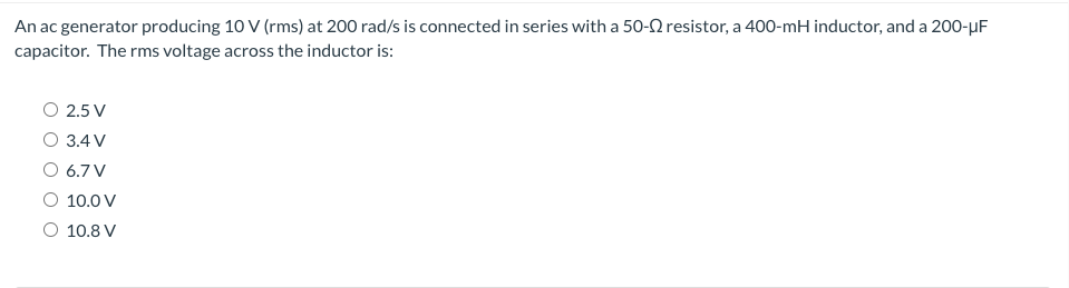 An ac generator producing 10 V (rms) at 200 rad/s is connected in series with a 50-22 resistor, a 400-mH inductor, and a 200-μF
capacitor. The rms voltage across the inductor is:
O 2.5 V
O 3.4 V
O 6.7 V
O 10.0 V
O 10.8 V