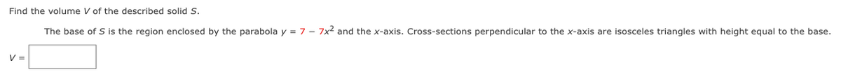 Find the volume V of the described solid S.
The base of S is the region enclosed by the parabola y = 7 - 7x2 and the x-axis. Cross-sections perpendicular to the x-axis are isosceles triangles with height equal to the base.
V =
