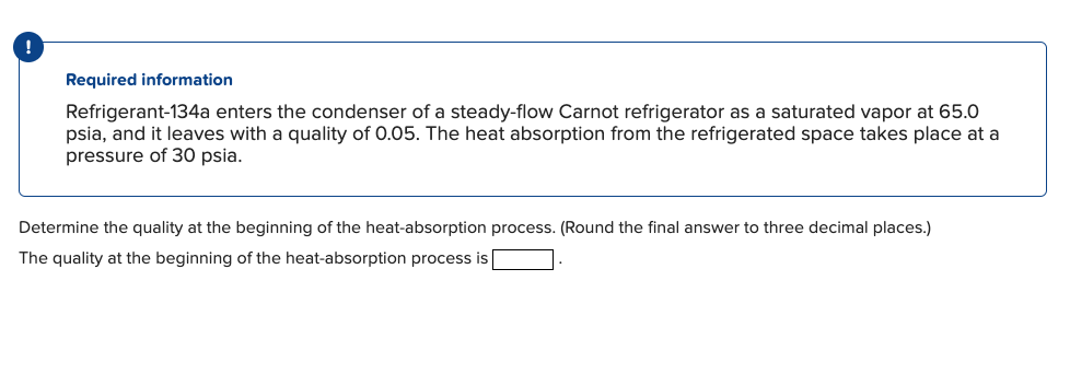 !
Required information
Refrigerant-134a enters the condenser of a steady-flow Carnot refrigerator as a saturated vapor at 65.0
psia, and it leaves with a quality of 0.05. The heat absorption from the refrigerated space takes place at a
pressure of 30 psia.
Determine the quality at the beginning of the heat-absorption process. (Round the final answer to three decimal places.)
The quality at the beginning of the heat-absorption process is