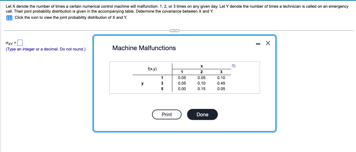 Let X denote the number of times a certain numerical control machine will malfunction: 1, 2, or 3 times on any given day. Let Y denote the number of times a technician is called on an emergency
call. Their joint probability distribution is given in the accompanying table. Determine the covariance between X and Y.
Click the icon to view the joint probability distribution of X and Y.
OXY=
(Type an integer or a decimal. Do not round.)
Machine Malfunctions
x
f(x,y)
1
2
3
1
0.05
0.05
0.10
y
3
0.05
0.10
0.45
5
0.00
0.15
0.05
Print
Done